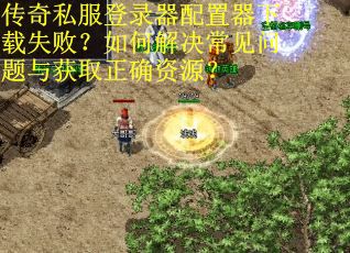 传奇私服登录器配置器下载失败?如何解决常见问题与获取正确资源? 传奇私服登录器配置器下载失败?如何解决常见问题与获取正确资源?