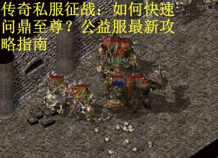 传奇私服征战：如何快速问鼎至尊？公益服最新攻略指南